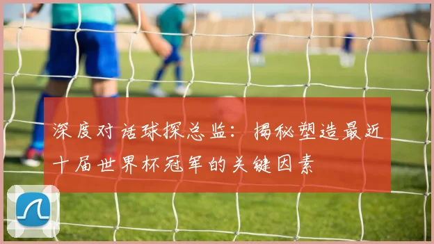 深度对话球探总监：揭秘塑造最近十届世界杯冠军的关键因素