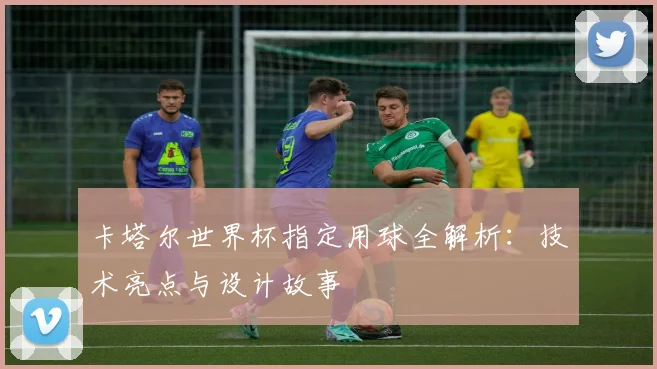 卡塔尔世界杯指定用球全解析：技术亮点与设计故事