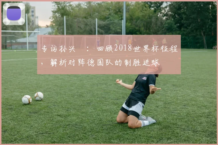 专访孙兴慜：回顾2018世界杯征程，解析对阵德国队的制胜进球